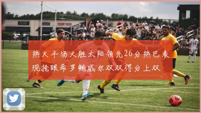 热火半场大胜太阳领先26分热巴表现抢眼希罗鲍威尔双双得分上双