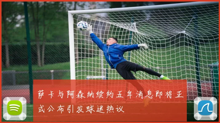 萨卡与阿森纳续约五年消息即将正式公布引发球迷热议