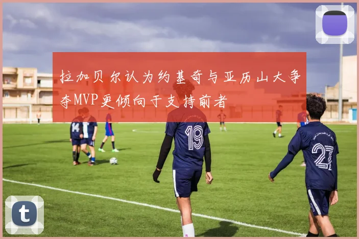 拉加贝尔认为约基奇与亚历山大争夺MVP更倾向于支持前者