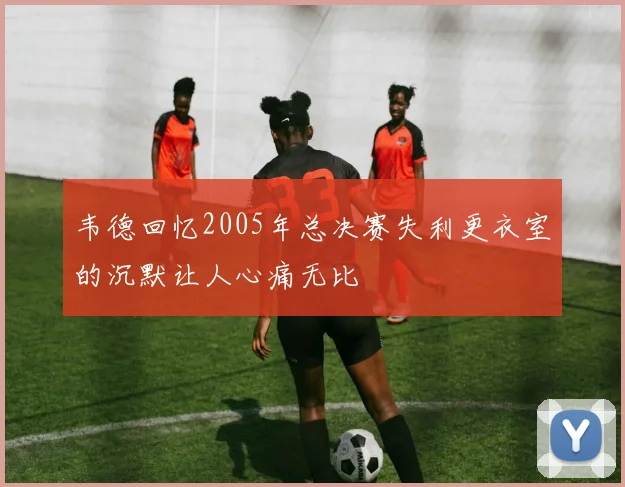 韦德回忆2005年总决赛失利更衣室的沉默让人心痛无比