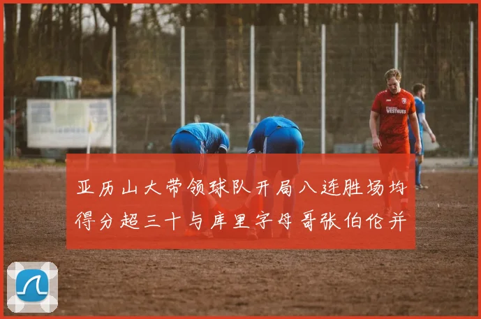 亚历山大带领球队开局八连胜场均得分超三十与库里字母哥张伯伦并肩争锋