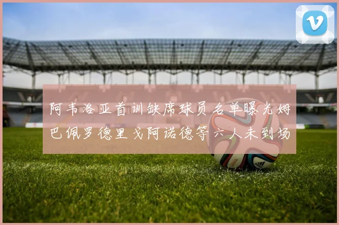 阿韦洛亚首训缺席球员名单曝光姆巴佩罗德里戈阿诺德等六人未到场