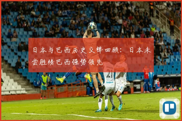 日本与巴西历史交锋回顾：日本未尝胜绩巴西强势领先