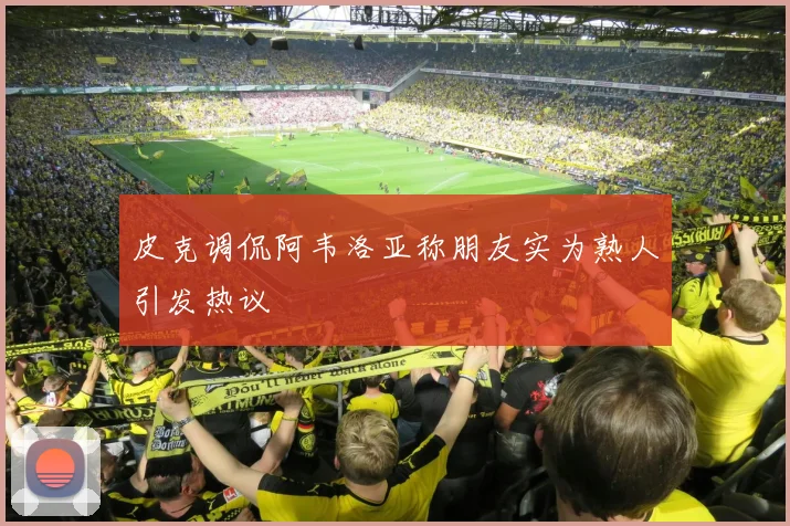 皮克调侃阿韦洛亚称朋友实为熟人引发热议