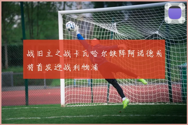 战旧主之战卡瓦哈尔缺阵阿诺德或将首发迎战利物浦