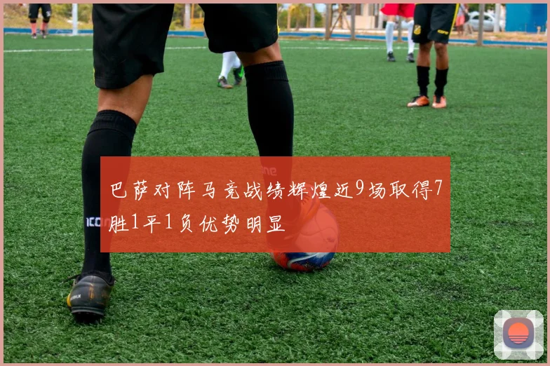巴萨对阵马竞战绩辉煌近9场取得7胜1平1负优势明显