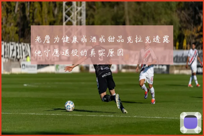 老詹为健康戒酒戒甜品克拉克透露他宁愿退役的真实原因