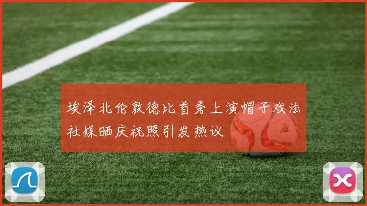 埃泽北伦敦德比首秀上演帽子戏法社媒晒庆祝照引发热议
