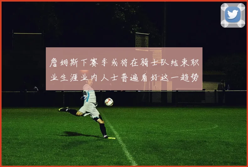 詹姆斯下赛季或将在骑士队结束职业生涯业内人士普遍看好这一趋势