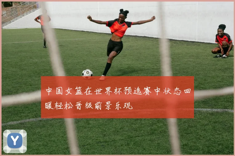 中国女篮在世界杯预选赛中状态回暖轻松晋级前景乐观