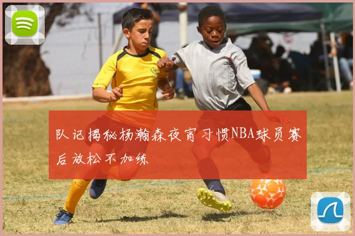 队记揭秘杨瀚森夜宵习惯NBA球员赛后放松不加练