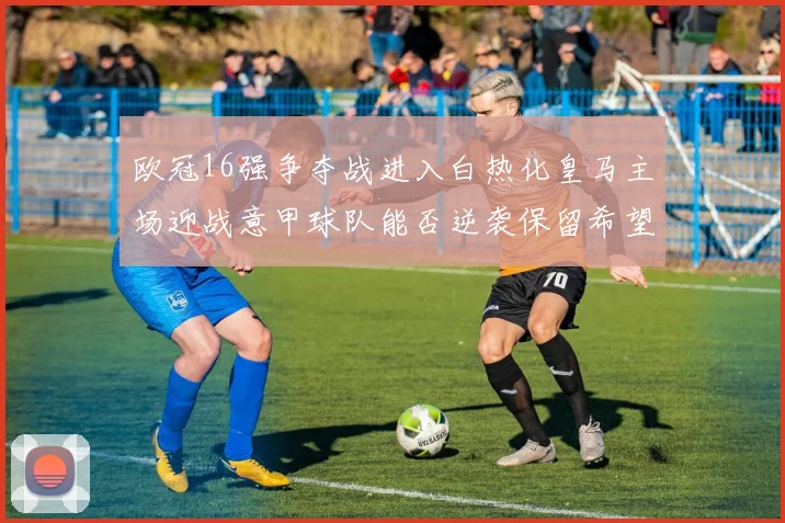 欧冠16强争夺战进入白热化皇马主场迎战意甲球队能否逆袭保留希望