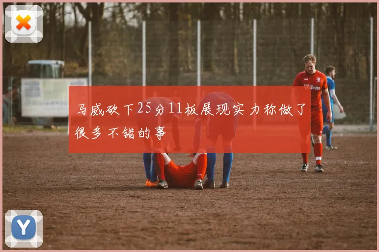 马威砍下25分11板展现实力称做了很多不错的事