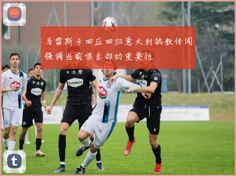 马雷斯卡回应回归意大利执教传闻强调当前俱乐部的重要性