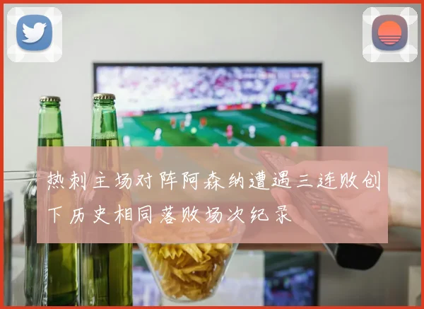 热刺主场对阵阿森纳遭遇三连败创下历史相同落败场次纪录