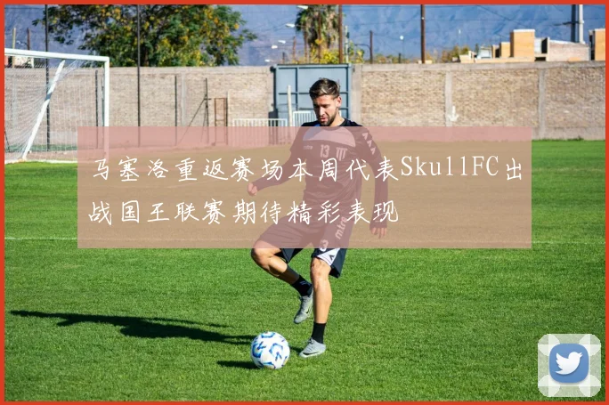 马塞洛重返赛场本周代表SkullFC出战国王联赛期待精彩表现