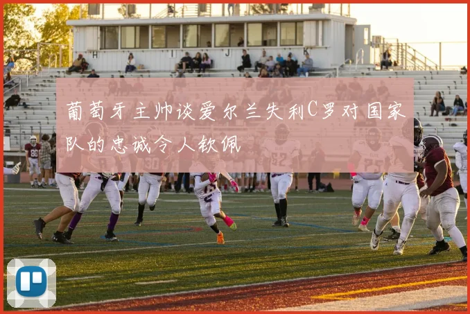 葡萄牙主帅谈爱尔兰失利C罗对国家队的忠诚令人钦佩