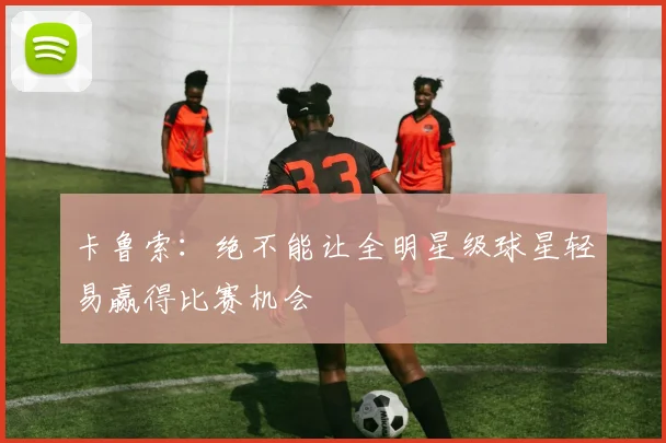 卡鲁索：绝不能让全明星级球星轻易赢得比赛机会