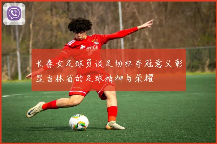 长春女足球员谈足协杯夺冠意义彰显吉林省的足球精神与荣耀