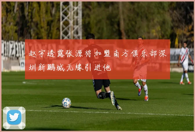 赵宇透露张源将加盟南方俱乐部深圳新鹏城无缘引进他