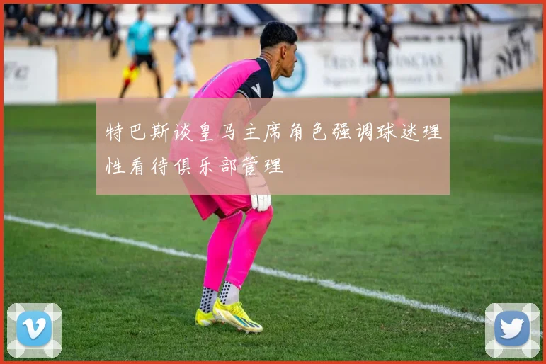 特巴斯谈皇马主席角色强调球迷理性看待俱乐部管理