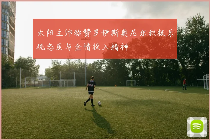 太阳主帅称赞罗伊斯奥尼尔积极乐观态度与全情投入精神