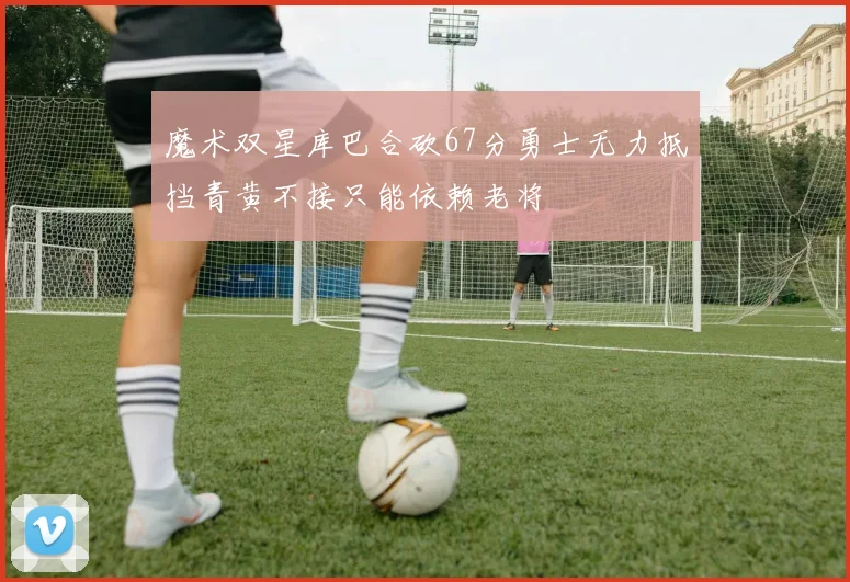 魔术双星库巴合砍67分勇士无力抵挡青黄不接只能依赖老将