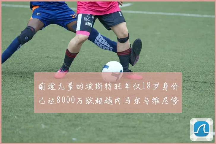 前途无量的埃斯特旺年仅18岁身价已达8000万欧超越内马尔与维尼修斯