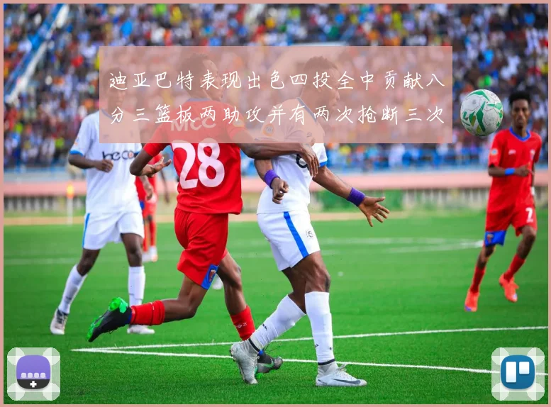 迪亚巴特表现出色四投全中贡献八分三篮板两助攻并有两次抢断三次盖帽