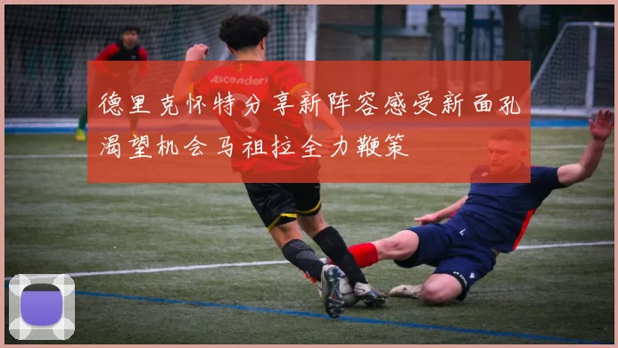 德里克怀特分享新阵容感受新面孔渴望机会马祖拉全力鞭策