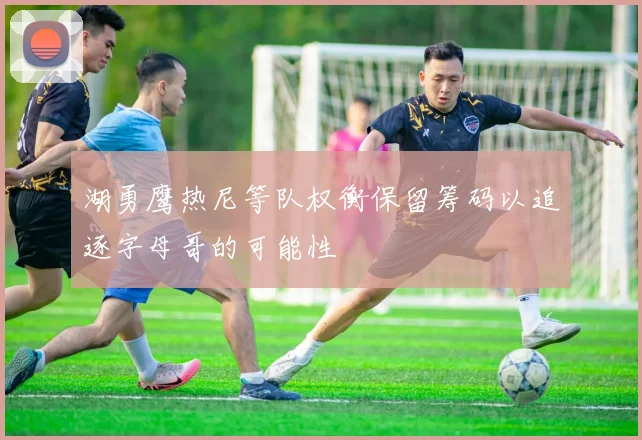 湖勇鹰热尼等队权衡保留筹码以追逐字母哥的可能性