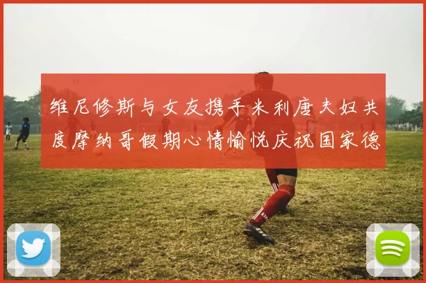 维尼修斯与女友携手米利唐夫妇共度摩纳哥假期心情愉悦庆祝国家德比胜利