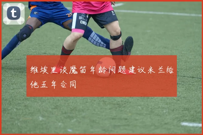 维埃里谈魔笛年龄问题建议米兰给他五年合同