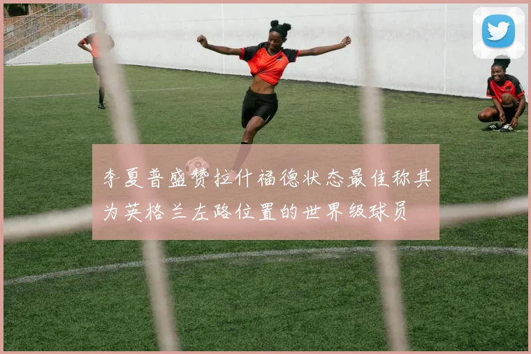 李夏普盛赞拉什福德状态最佳称其为英格兰左路位置的世界级球员