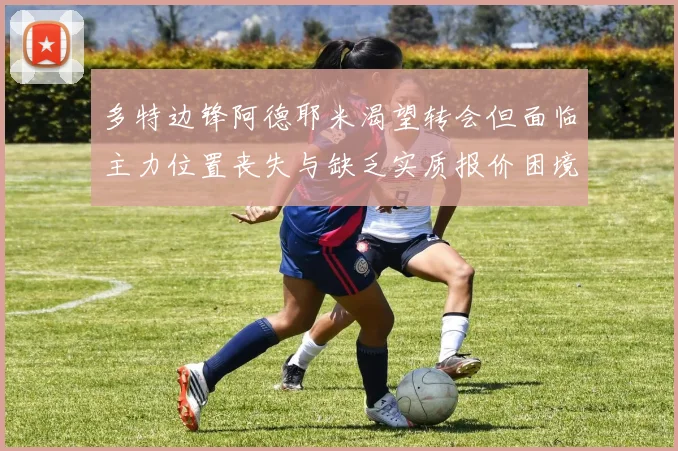 多特边锋阿德耶米渴望转会但面临主力位置丧失与缺乏实质报价困境