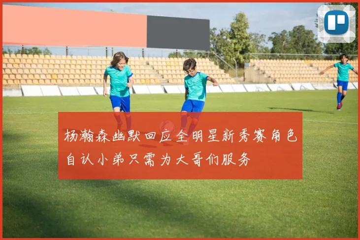 杨瀚森幽默回应全明星新秀赛角色自认小弟只需为大哥们服务