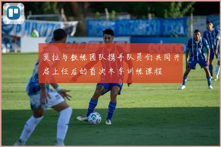 莫拉与教练团队携手队员们共同开启上任后的首次冬季训练课程