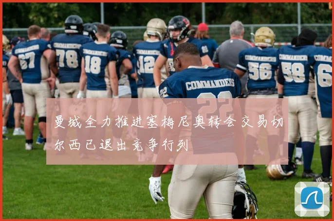 曼城全力推进塞梅尼奥转会交易切尔西已退出竞争行列