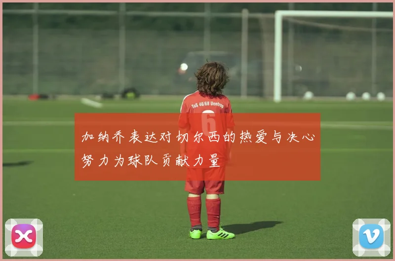 加纳乔表达对切尔西的热爱与决心努力为球队贡献力量