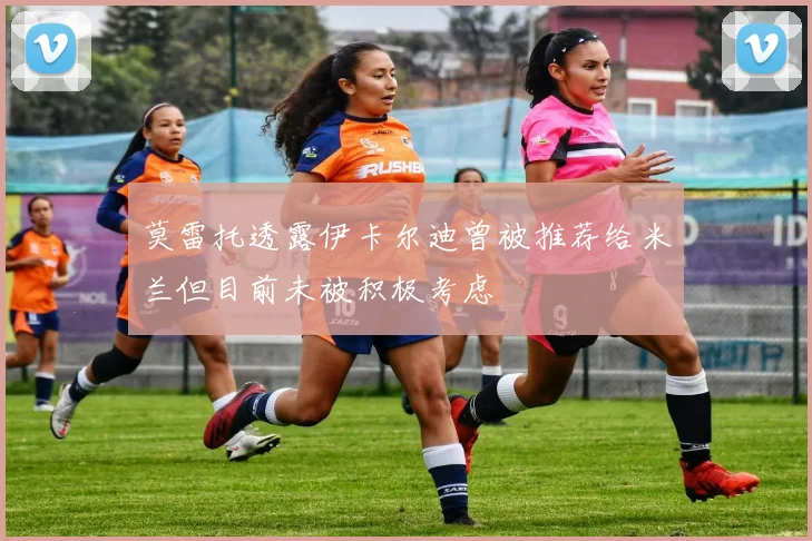 莫雷托透露伊卡尔迪曾被推荐给米兰但目前未被积极考虑