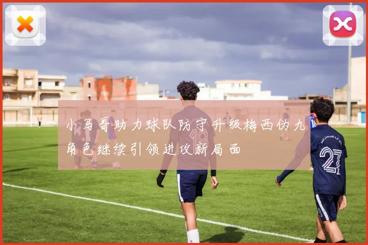 小马哥助力球队防守升级梅西伪九角色继续引领进攻新局面
