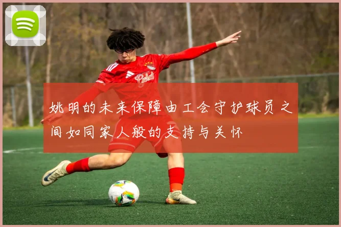 姚明的未来保障由工会守护球员之间如同家人般的支持与关怀
