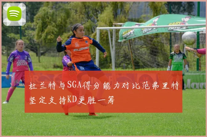 杜兰特与SGA得分能力对比范弗里特坚定支持KD更胜一筹