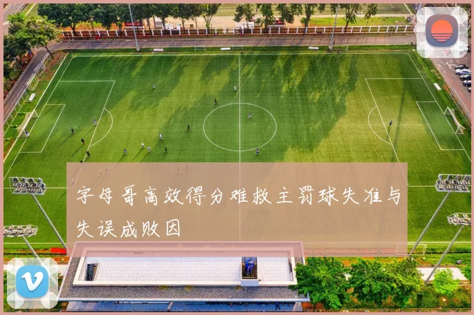 字母哥高效得分难救主罚球失准与失误成败因